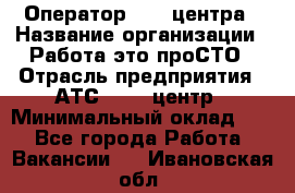 Оператор Call-центра › Название организации ­ Работа-это проСТО › Отрасль предприятия ­ АТС, call-центр › Минимальный оклад ­ 1 - Все города Работа » Вакансии   . Ивановская обл.